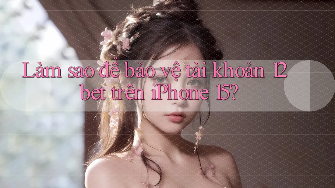 Làm sao để bảo vệ tài khoản 12bet trên iPhone 15?