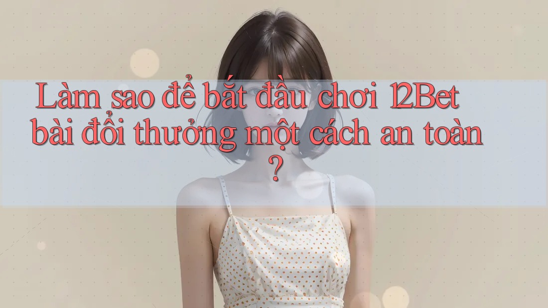 Làm sao để bắt đầu chơi 12Bet bài đổi thưởng một cách an toàn?