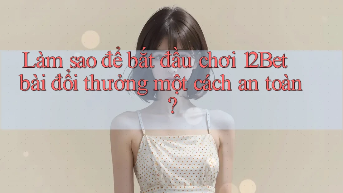 Làm sao để bắt đầu chơi 12Bet bài đổi thưởng một cách an toàn?
