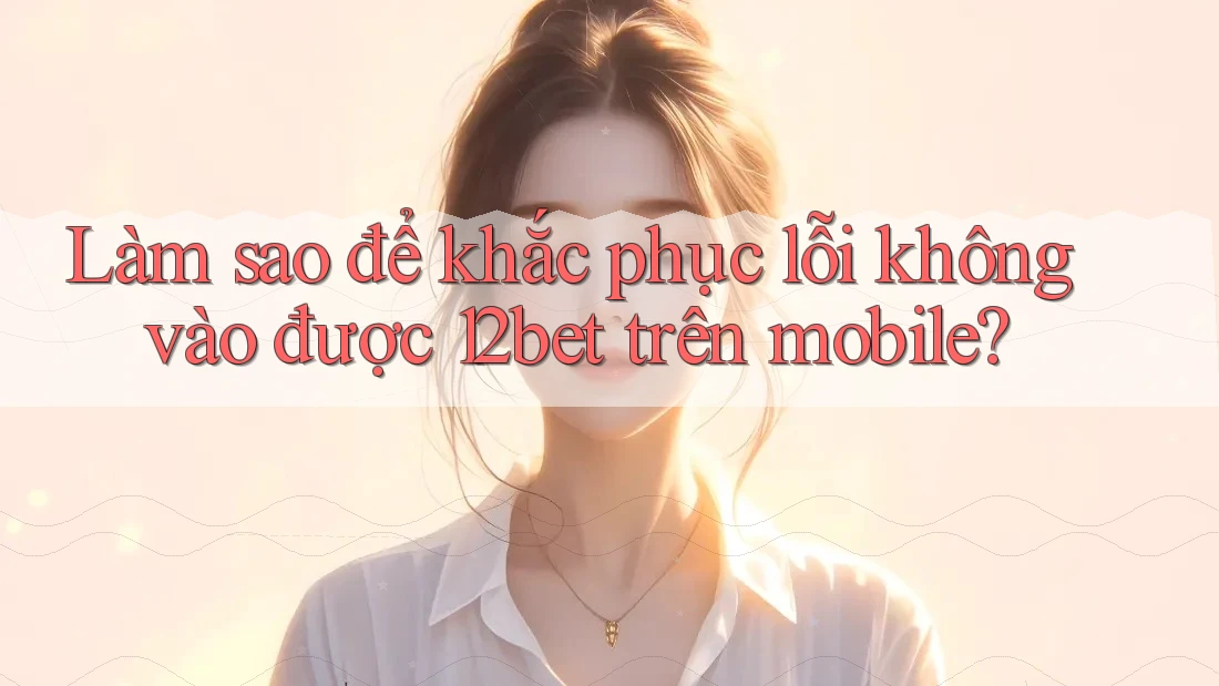 Làm sao để khắc phục lỗi không vào được 12bet trên mobile?