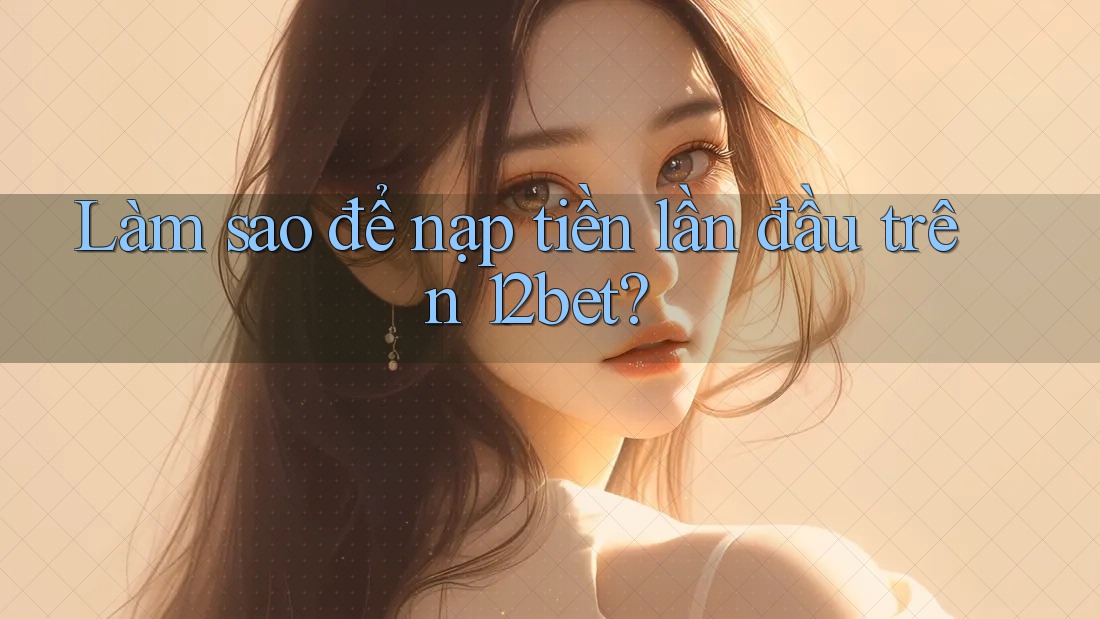 Làm sao để nạp tiền lần đầu trên 12bet?