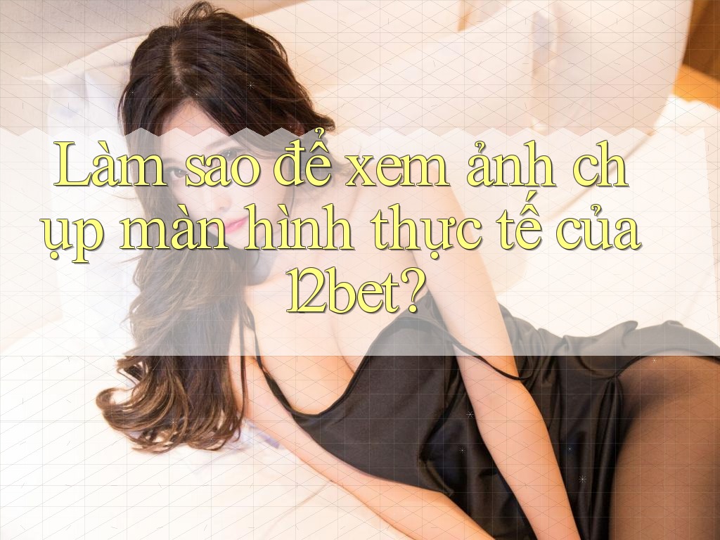 Làm sao để xem ảnh chụp màn hình thực tế của 12bet?