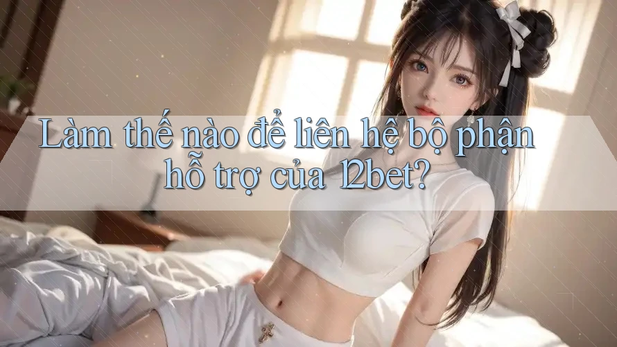 Làm thế nào để liên hệ bộ phận hỗ trợ của 12bet?