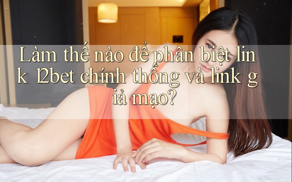 Làm thế nào để phân biệt link 12bet chính thống và link giả mạo?