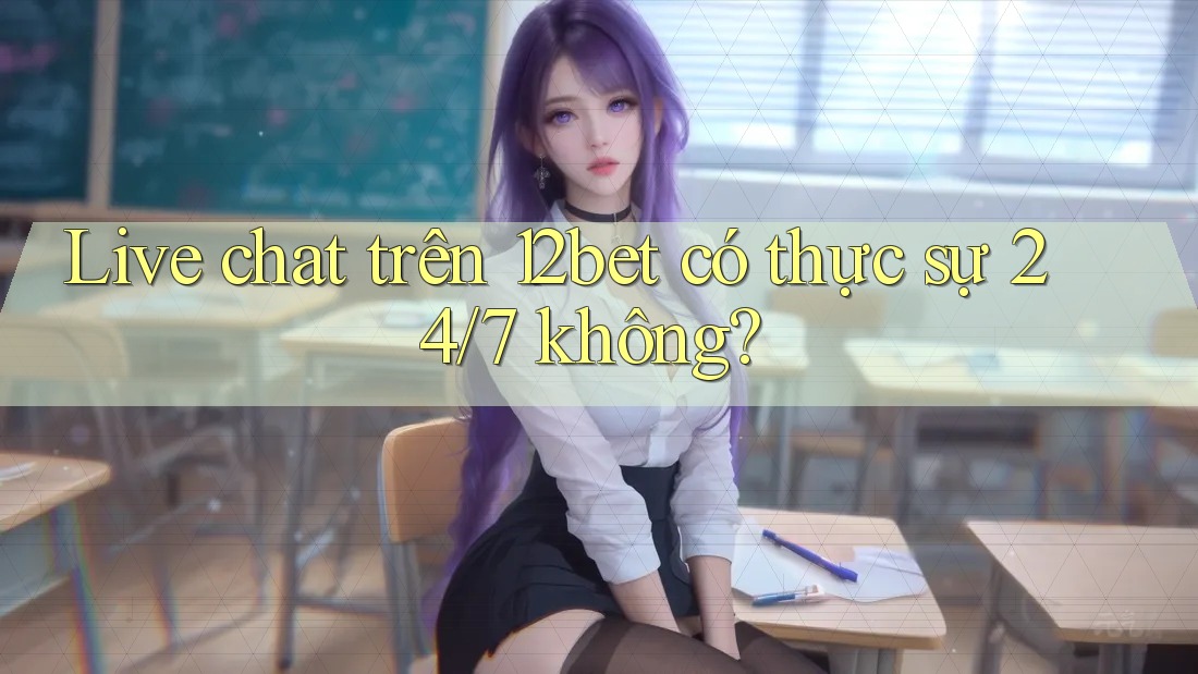 Live chat trên 12bet có thực sự 24/7 không?