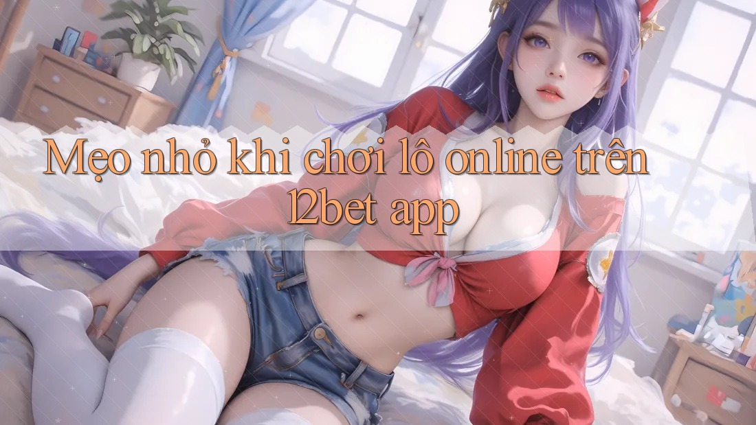 Mẹo nhỏ khi chơi lô online trên 12bet app