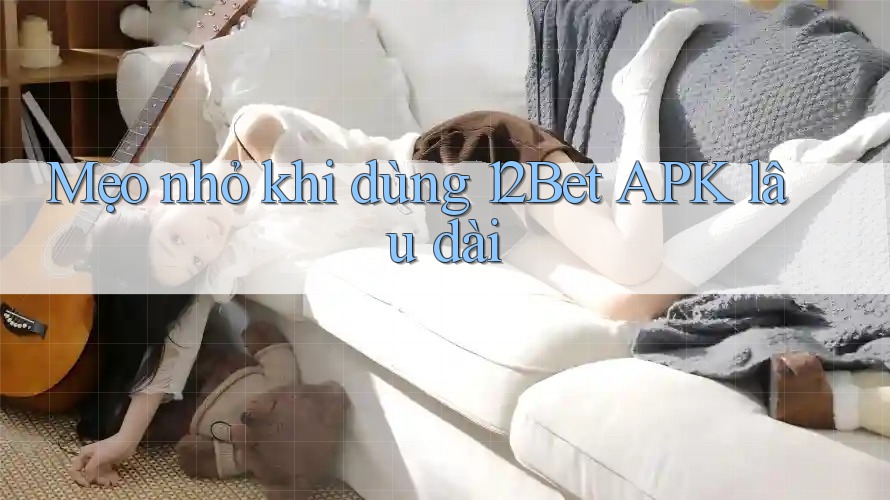 Mẹo nhỏ khi dùng 12Bet APK lâu dài