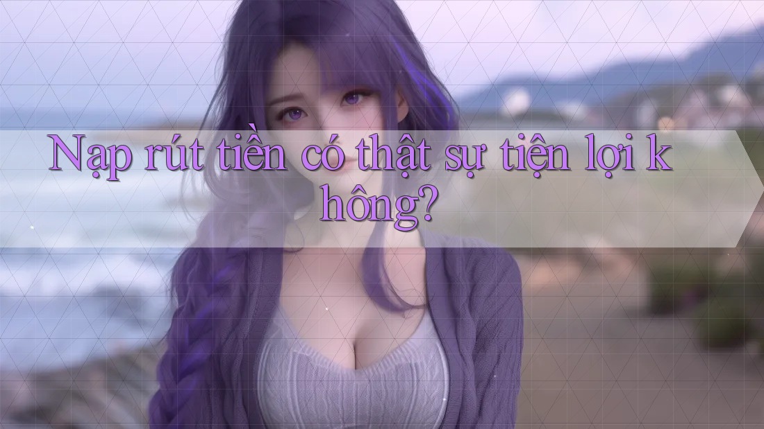 Nạp rút tiền có thật sự tiện lợi không?