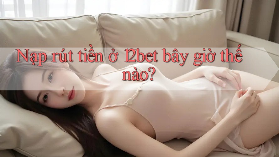 Nạp rút tiền ở 12bet bây giờ thế nào?