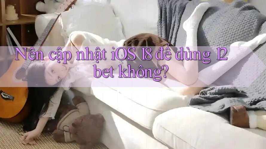 Nên cập nhật iOS 18 để dùng 12bet không?