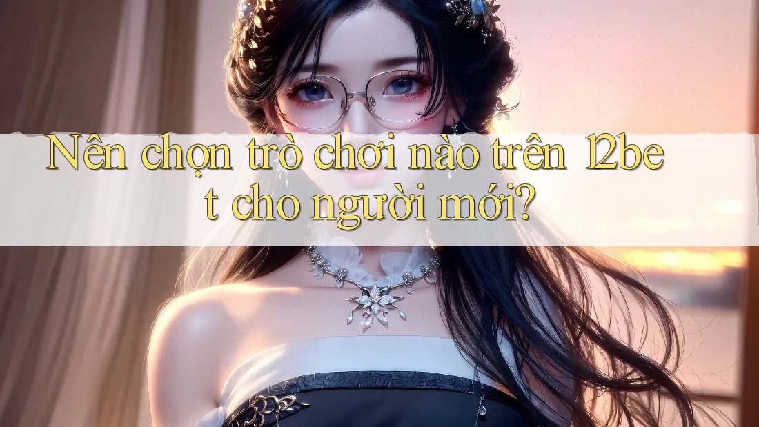 Nên chọn trò chơi nào trên 12bet cho người mới?