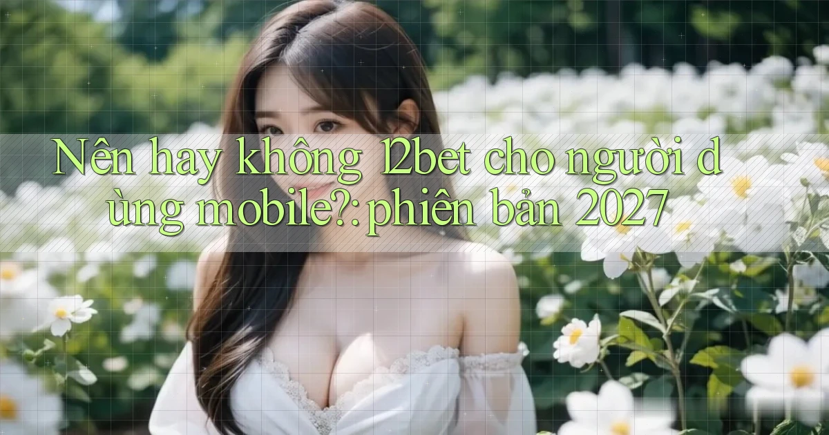 Nên hay không 12bet cho người dùng mobile phiên bản 2027