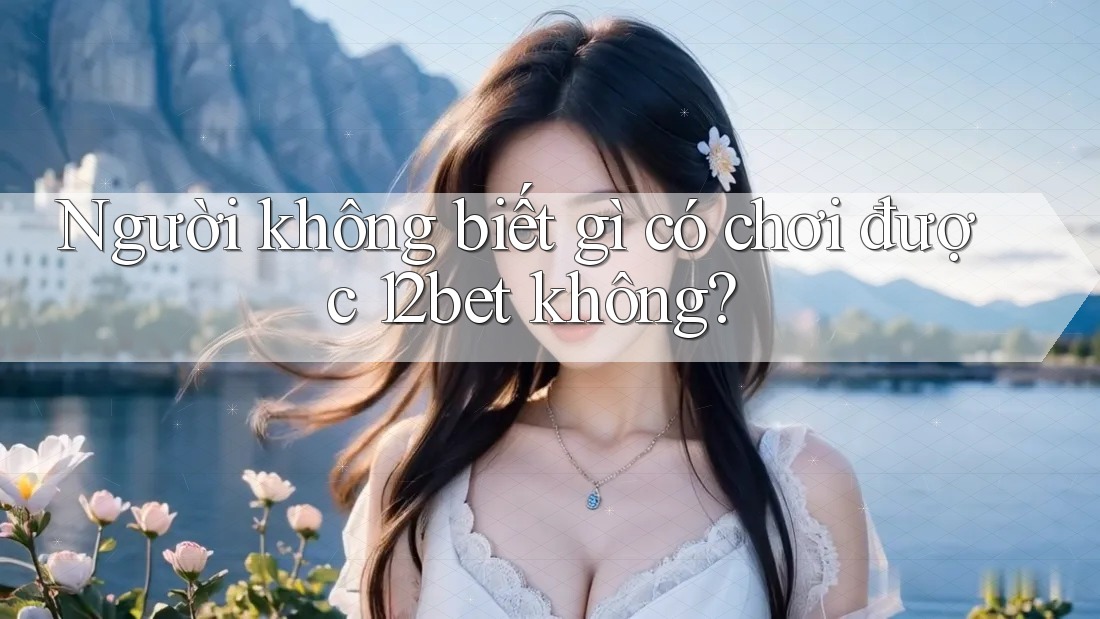 Người không biết gì có chơi được 12bet không?