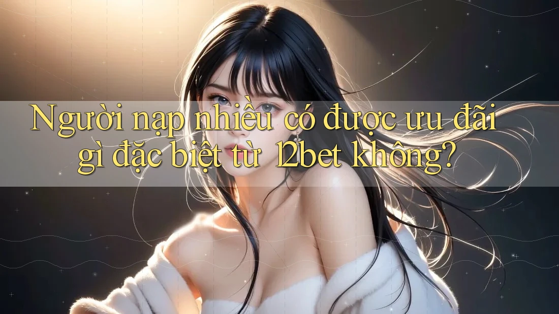 Người nạp nhiều có được ưu đãi gì đặc biệt từ 12bet không?
