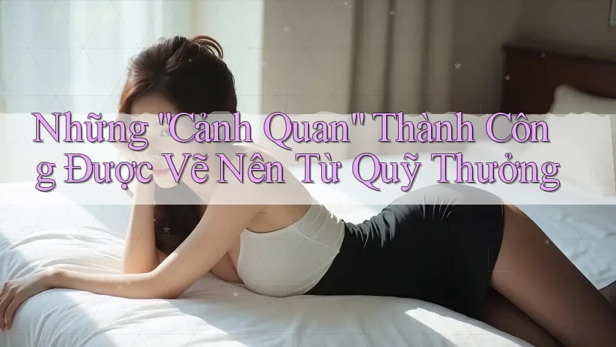 Những “Cảnh Quan” Thành Công Được Vẽ Nên Từ Quỹ Thưởng