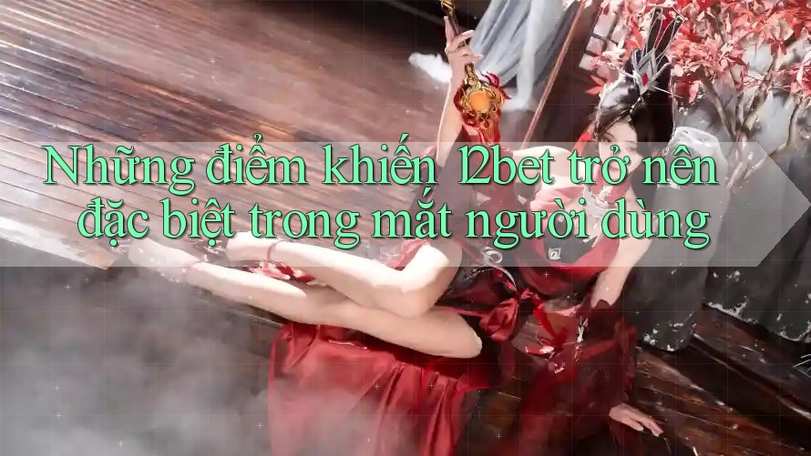Những điểm khiến 12bet trở nên đặc biệt trong mắt người dùng