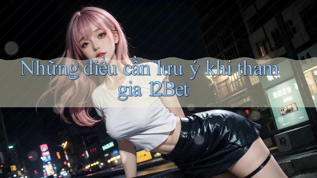 Những điều cần lưu ý khi tham gia 12Bet