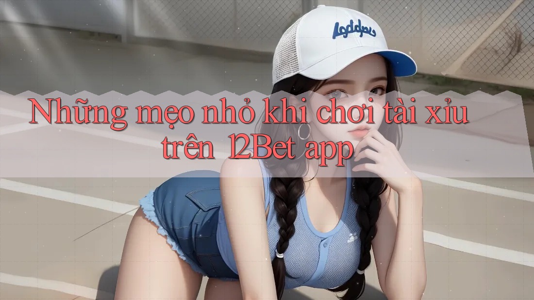 Những mẹo nhỏ khi chơi tài xỉu trên 12Bet app