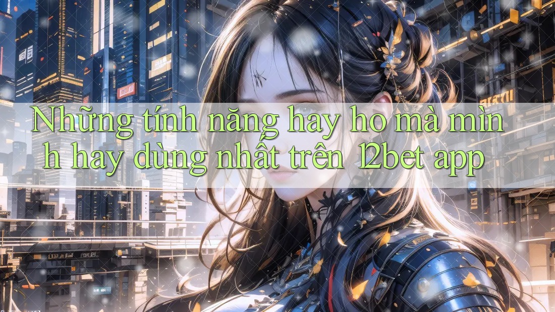 Những tính năng hay ho mà mình hay dùng nhất trên 12bet app