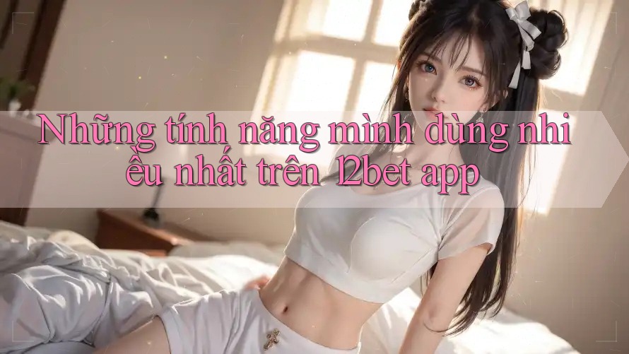 Những tính năng mình dùng nhiều nhất trên 12bet app