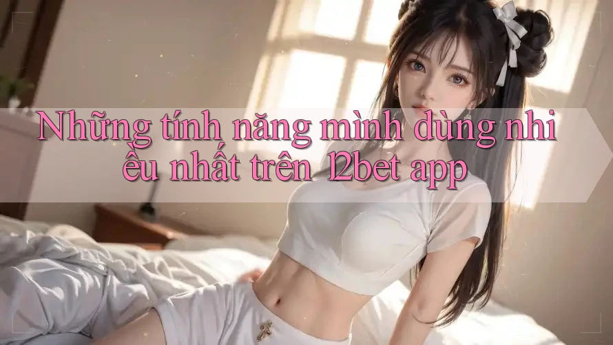 Những tính năng mình dùng nhiều nhất trên 12bet app