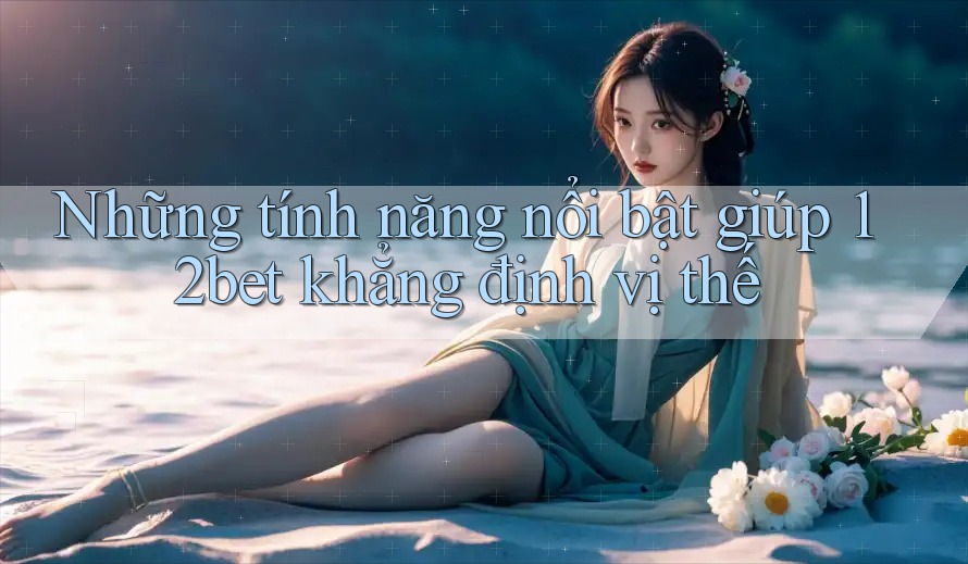 Những tính năng nổi bật giúp 12bet khẳng định vị thế