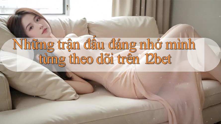 Những trận đấu đáng nhớ mình từng theo dõi trên 12bet