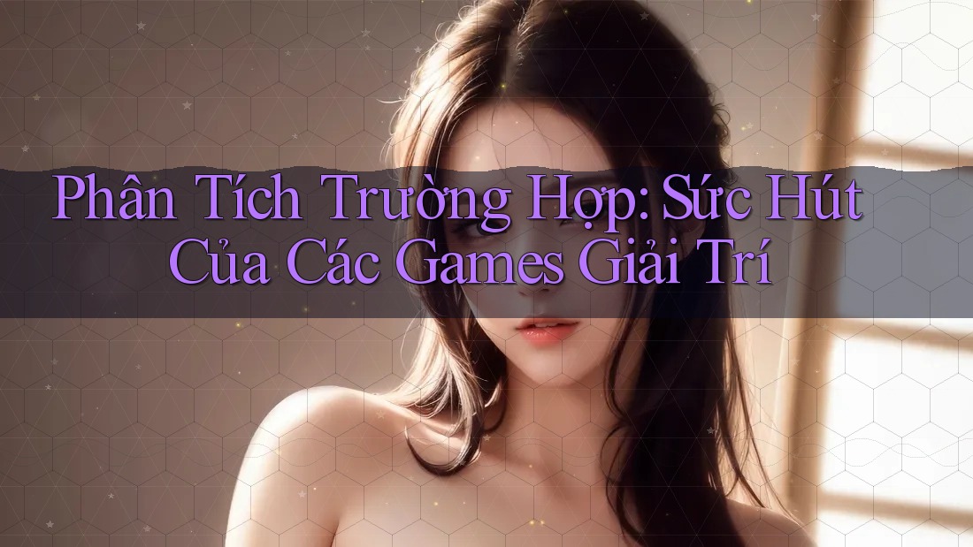 Phân Tích Trường Hợp: Sức Hút Của Các Games Giải Trí Phân Tích Trường Hợp: Sức Hút Của Các Games Giải Trí