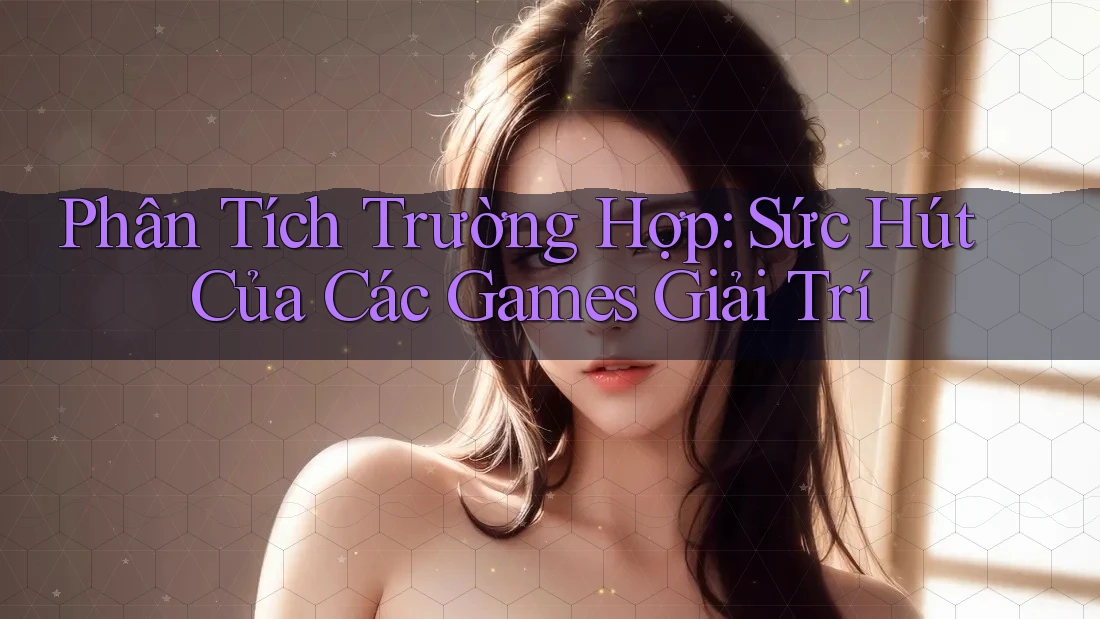 Phân Tích Trường Hợp: Sức Hút Của Các Games Giải Trí Phân Tích Trường Hợp: Sức Hút Của Các Games Giải Trí