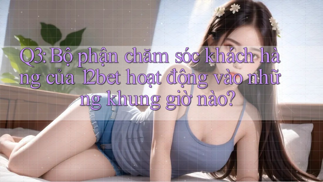 Q3: Bộ phận chăm sóc khách hàng của 12bet hoạt động vào những khung giờ nào?