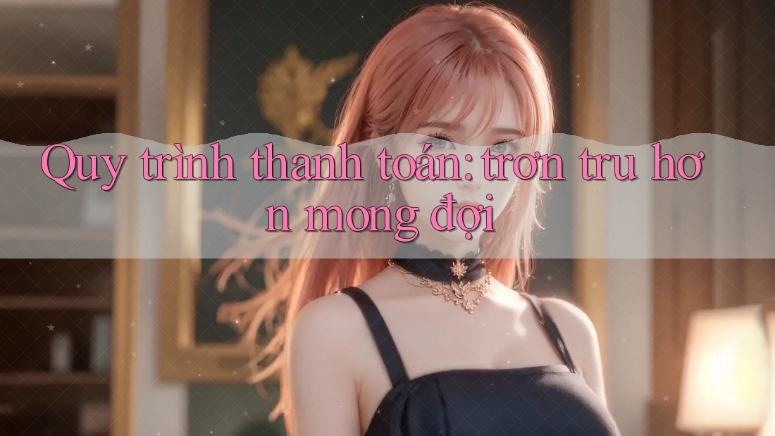 Quy trình thanh toán: trơn tru hơn mong đợi