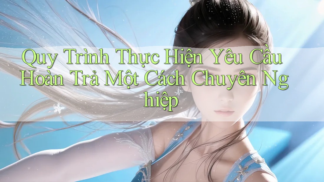 Quy Trình Thực Hiện Yêu Cầu Hoàn Trả Một Cách Chuyên Nghiệp