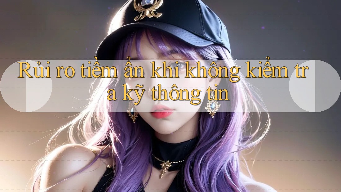 Rủi ro tiềm ẩn khi không kiểm tra kỹ thông tin Rủi ro tiềm ẩn khi không kiểm tra kỹ thông tin