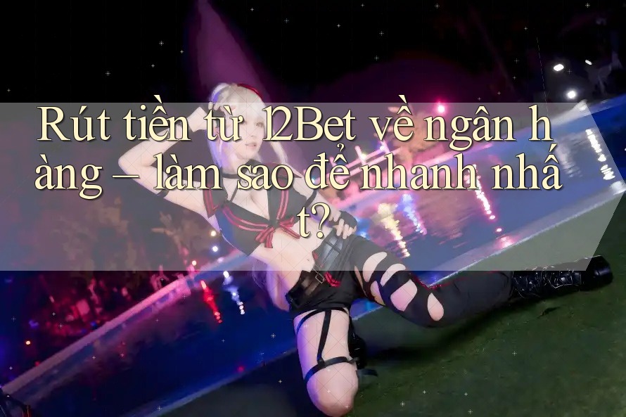 Rút tiền từ 12Bet về ngân hàng – làm sao để nhanh nhất?