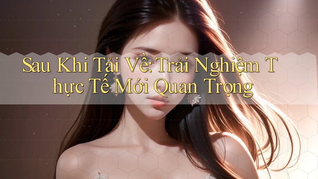 Sau Khi Tải Về: Trải Nghiệm Thực Tế Mới Quan Trọng