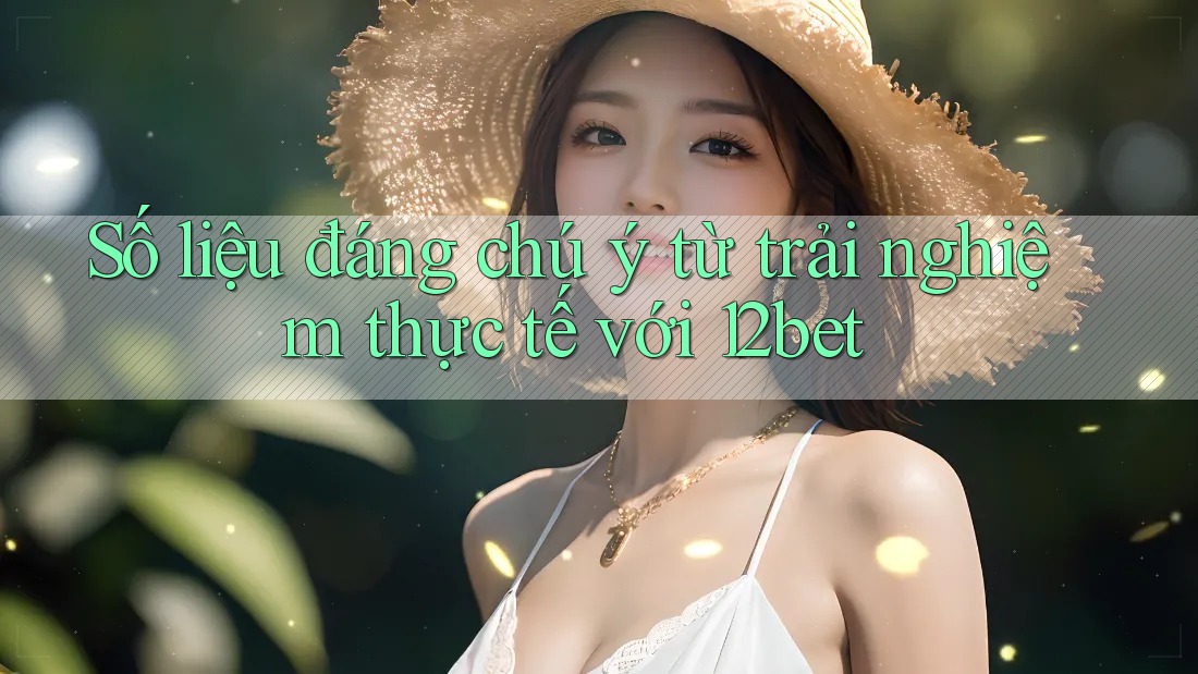Số liệu đáng chú ý từ trải nghiệm thực tế với 12bet