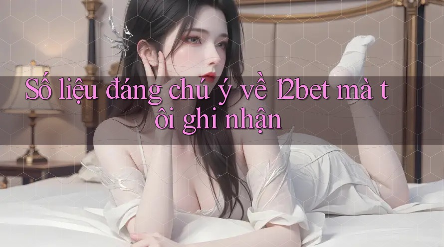 Số liệu đáng chú ý về 12bet mà tôi ghi nhận
