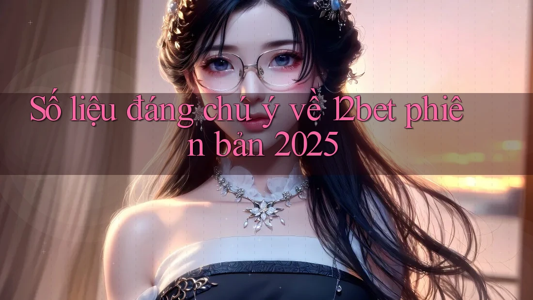 Số liệu đáng chú ý về 12bet phiên bản 2025