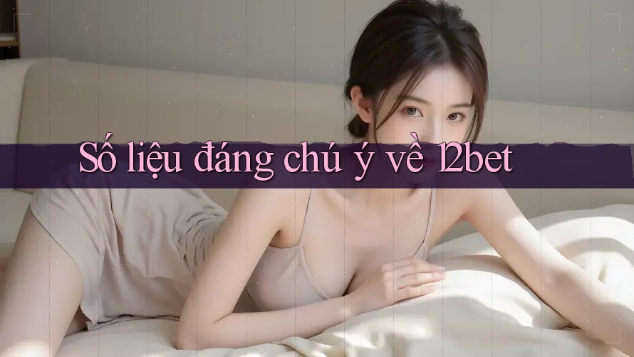 Số liệu đáng chú ý về 12bet