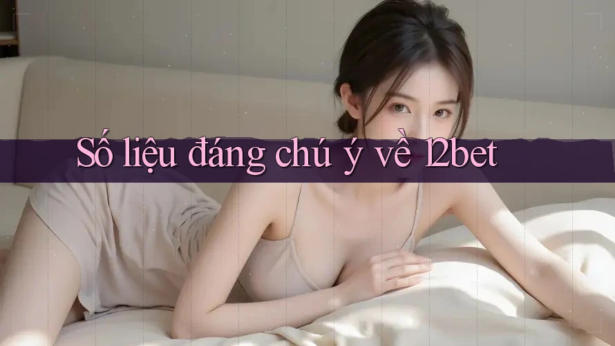 Số liệu đáng chú ý về 12bet