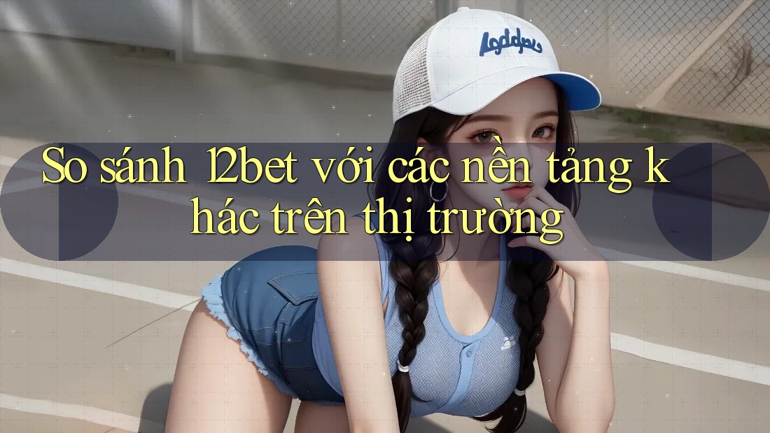 So sánh 12bet với các nền tảng khác trên thị trường