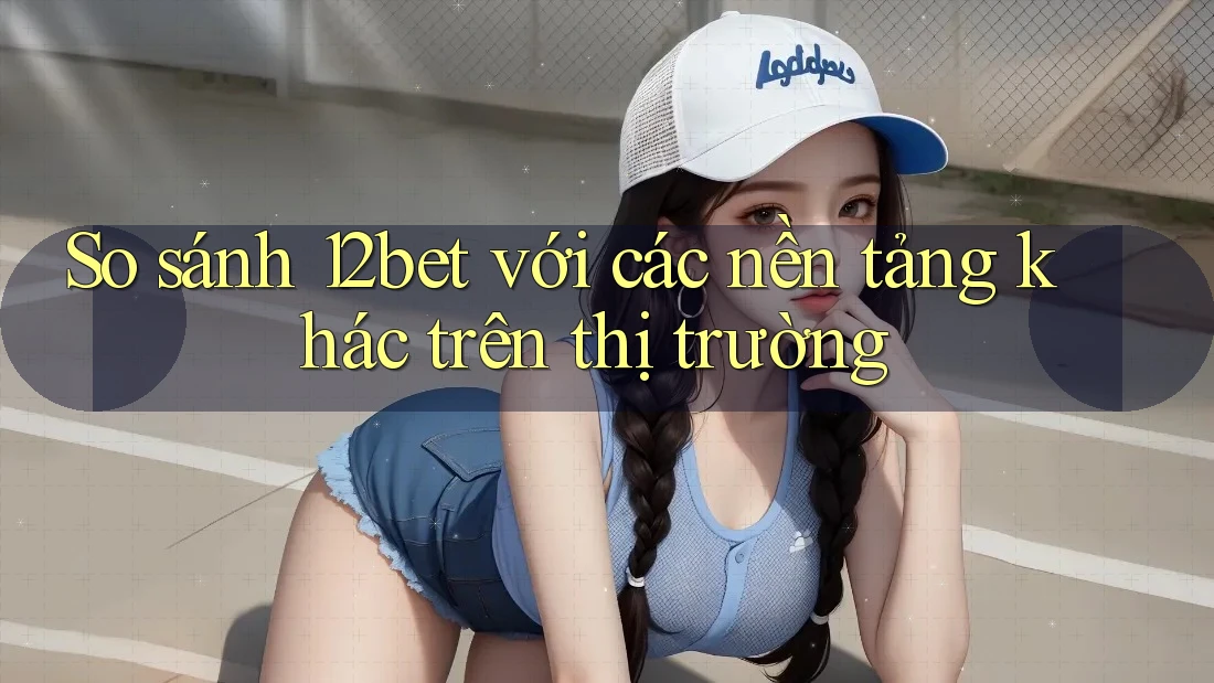 So sánh 12bet với các nền tảng khác trên thị trường