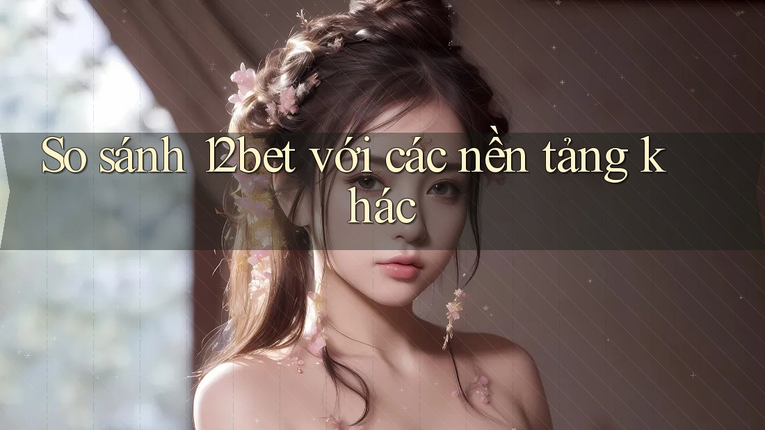 So sánh 12bet với các nền tảng khác
