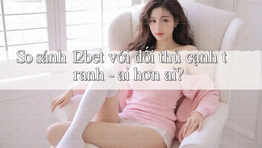 So sánh 12bet với đối thủ cạnh tranh - ai hơn ai?