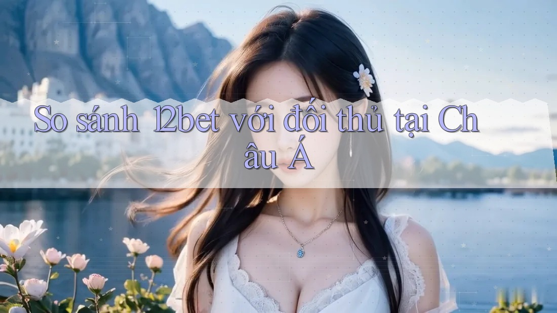 So sánh 12bet với đối thủ tại Châu Á