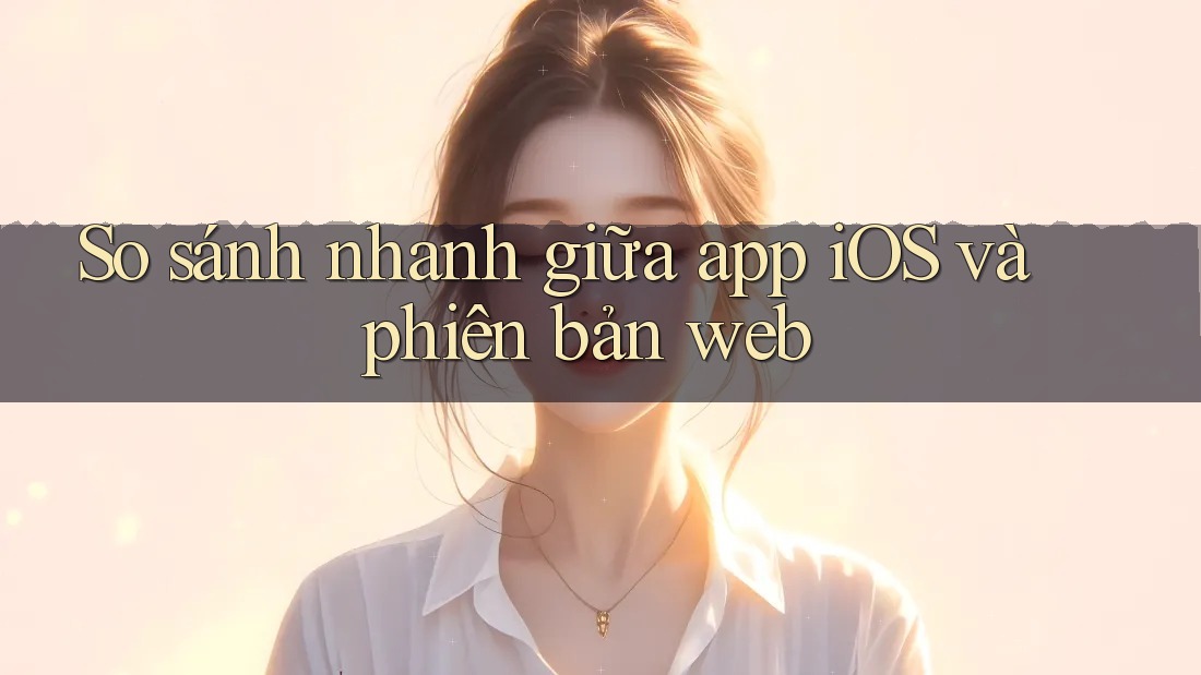 So sánh nhanh giữa app iOS và phiên bản web
