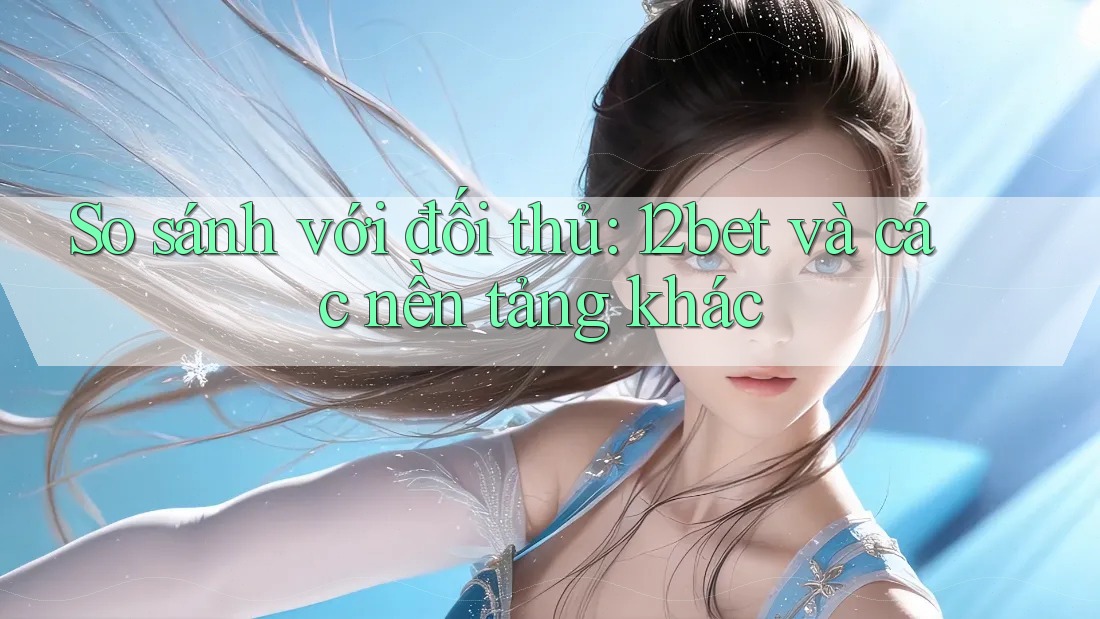 So sánh với đối thủ: 12bet và các nền tảng khác