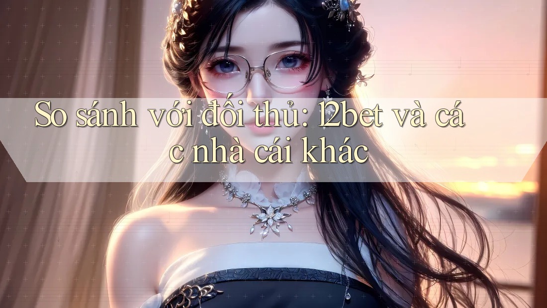So sánh với đối thủ: 12bet và các nhà cái khác
