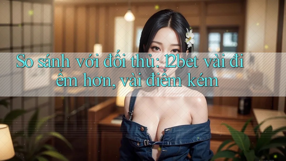 So sánh với đối thủ: 12bet vài điểm hơn, vài điểm kém