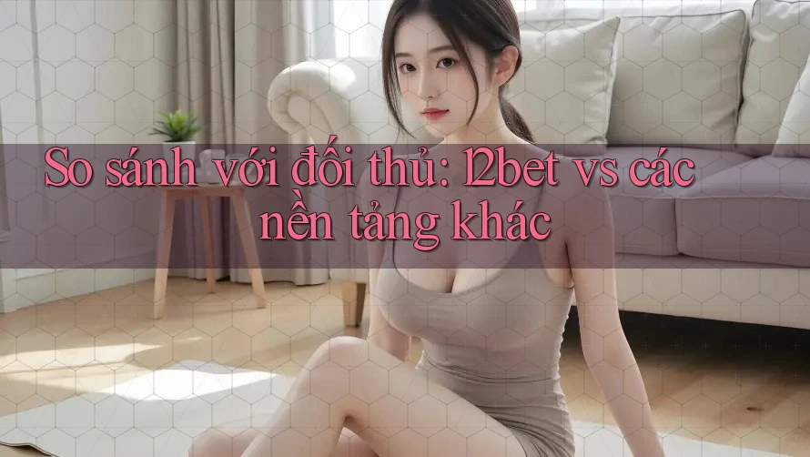 So sánh với đối thủ: 12bet vs các nền tảng khác
